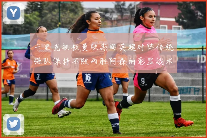 卡里克执教曼联期间英超对阵传统强队保持不败两胜阿森纳彰显战术智慧