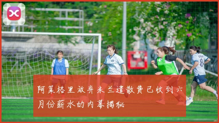 阿莱格里放弃米兰遣散费已收到六月份薪水的内幕揭秘