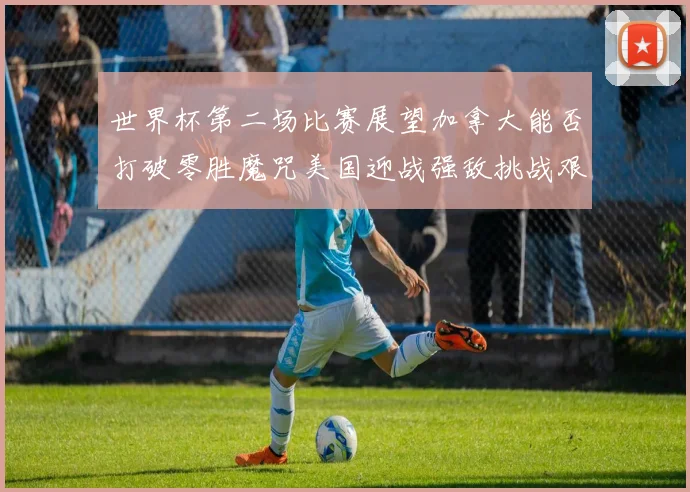 世界杯第二场比赛展望加拿大能否打破零胜魔咒美国迎战强敌挑战艰巨