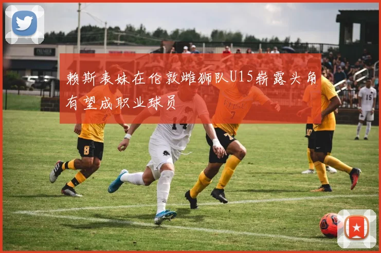 赖斯表妹在伦敦雌狮队U15崭露头角有望成职业球员