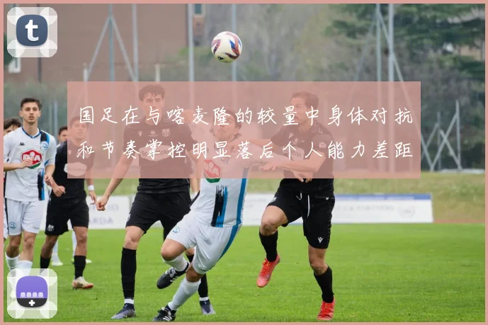 国足在与喀麦隆的较量中身体对抗和节奏掌控明显落后个人能力差距显著