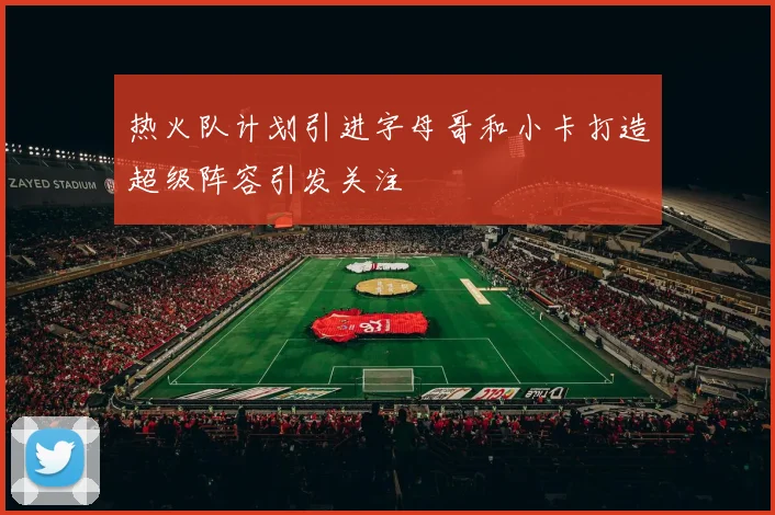 热火队计划引进字母哥和小卡打造超级阵容引发关注