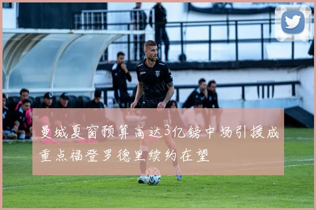 曼城夏窗预算高达3亿镑中场引援成重点福登罗德里续约在望