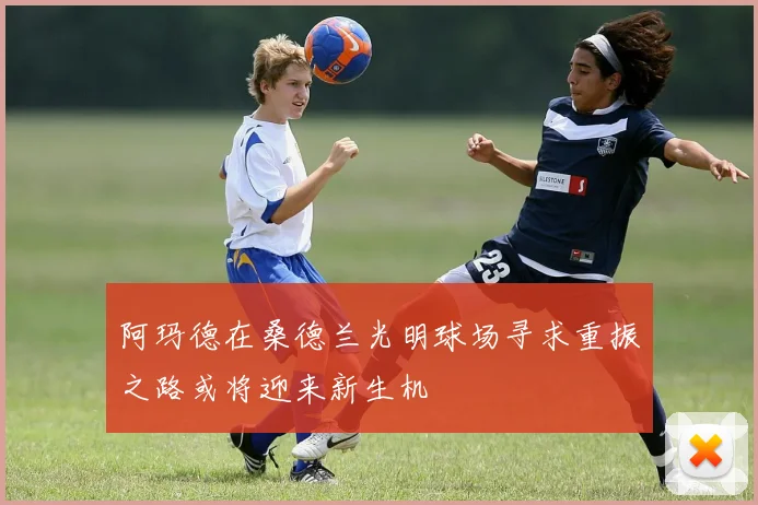 阿玛德在桑德兰光明球场寻求重振之路或将迎来新生机