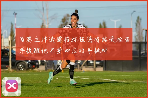 马赛主帅透露格林伍德将接受检查并提醒他不要回应对手挑衅