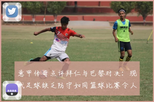 意甲传奇点评拜仁与巴黎对决：现代足球缺乏防守如同篮球比赛令人失望