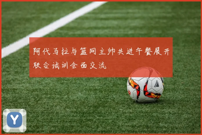阿代马拉与篮网主帅共进午餐展开联合试训会面交流