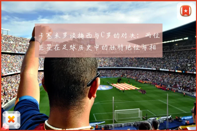 卡塞米罗谈梅西与C罗的对决：两位巨星在足球历史中的独特地位与相互激励
