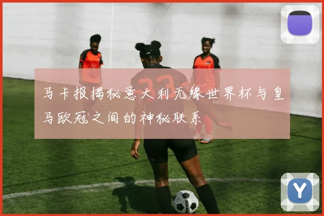 马卡报揭秘意大利无缘世界杯与皇马欧冠之间的神秘联系