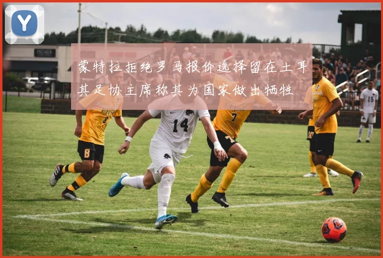 蒙特拉拒绝罗马报价选择留在土耳其足协主席称其为国家做出牺牲
