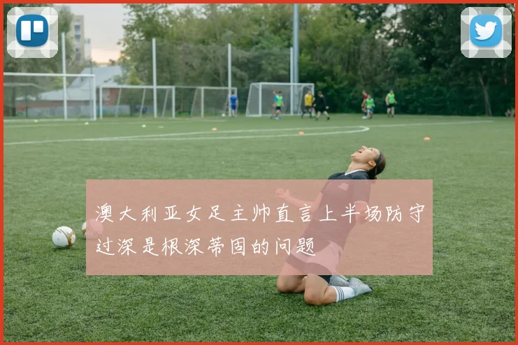 澳大利亚女足主帅直言上半场防守过深是根深蒂固的问题